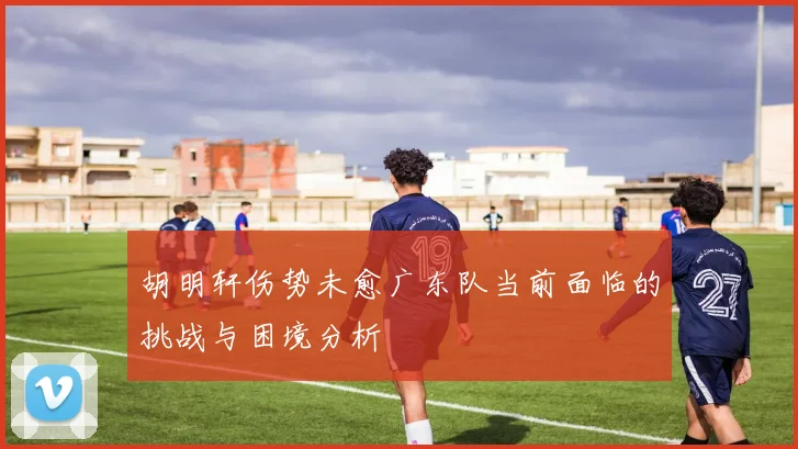 胡明轩伤势未愈广东队当前面临的挑战与困境分析