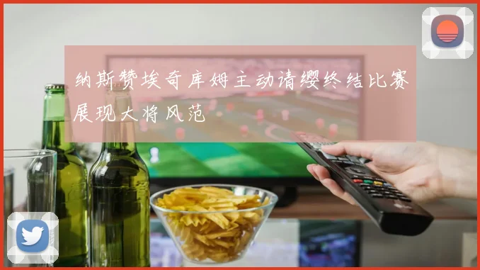纳斯赞埃奇库姆主动请缨终结比赛展现大将风范