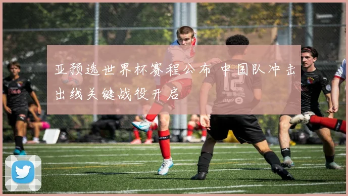 亚预选世界杯赛程公布 中国队冲击出线关键战役开启