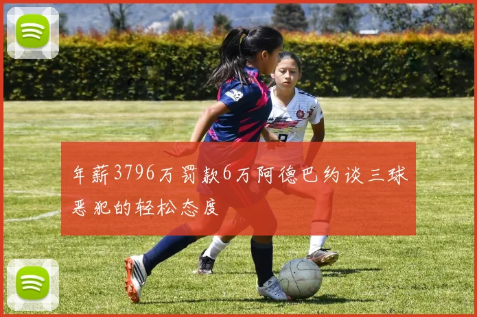 年薪3796万罚款6万阿德巴约谈三球恶犯的轻松态度