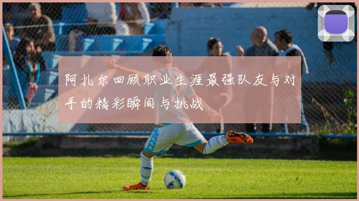 阿扎尔回顾职业生涯最强队友与对手的精彩瞬间与挑战