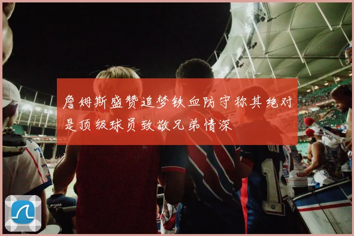 詹姆斯盛赞追梦铁血防守称其绝对是顶级球员致敬兄弟情深