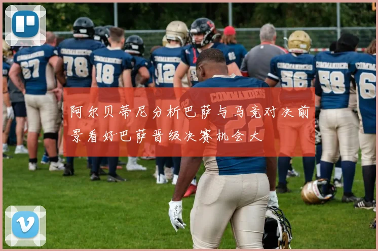 阿尔贝蒂尼分析巴萨与马竞对决前景看好巴萨晋级决赛机会大